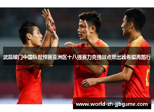 武磊破门中国队世预赛亚洲区十八强赛力克强敌点燃出线希望再前行