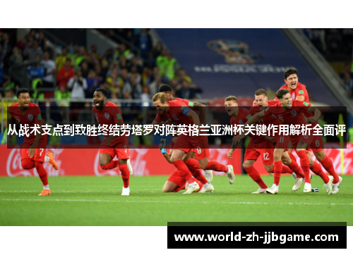 从战术支点到致胜终结劳塔罗对阵英格兰亚洲杯关键作用解析全面评 从战术支点到致胜终结劳塔罗对阵英格兰亚洲杯关键作用解析全面评