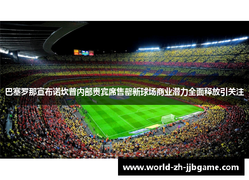 巴塞罗那宣布诺坎普内部贵宾席售罄新球场商业潜力全面释放引关注