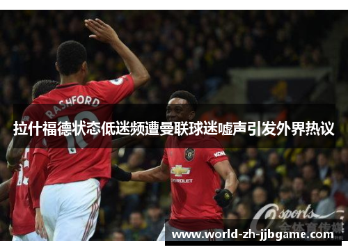 拉什福德状态低迷频遭曼联球迷嘘声引发外界热议