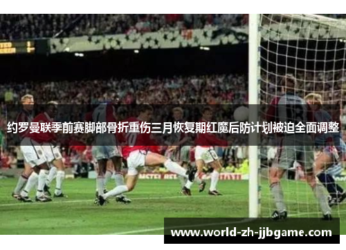 约罗曼联季前赛脚部骨折重伤三月恢复期红魔后防计划被迫全面调整