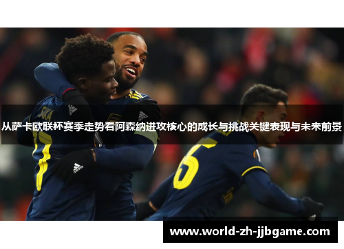 从萨卡欧联杯赛季走势看阿森纳进攻核心的成长与挑战关键表现与未来前景