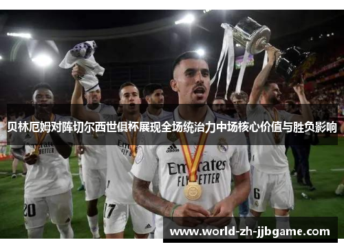 贝林厄姆对阵切尔西世俱杯展现全场统治力中场核心价值与胜负影响 贝林厄姆对阵切尔西世俱杯展现全场统治力中场核心价值与胜负影响